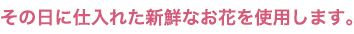 その日に仕入れた新鮮なお花を使用します。