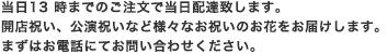 当日13時までのご注文で当日配達致します。
開店祝い、公演祝いなど様々なお祝いのお花をお届けします。まずはお電話にてお問い合わせください。