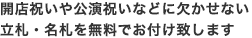 開店祝いや公演祝いなどに欠かせない立札・名札を無料でお付け致します